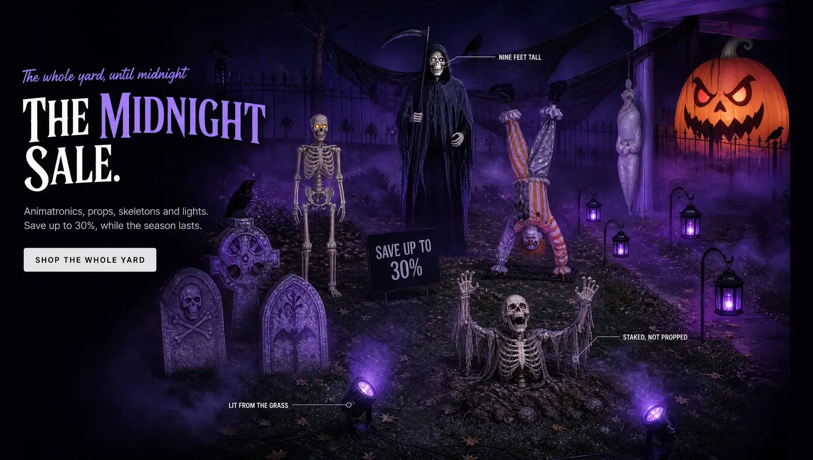 The whole yard, until midnight THE MIDNIGHT SALE. Animatronics, props, skeletons and lights. Save up to 30%, while the season lasts. SHOP THE WHOLE YARD